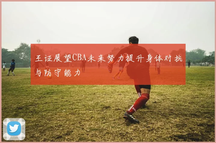 王证展望CBA未来努力提升身体对抗与防守能力