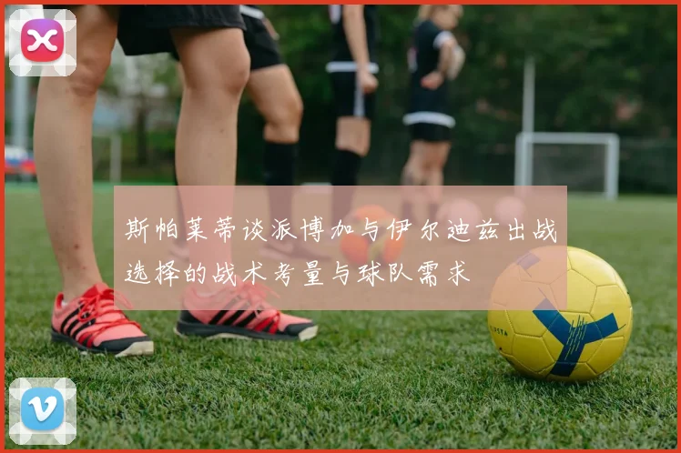 斯帕莱蒂谈派博加与伊尔迪兹出战选择的战术考量与球队需求