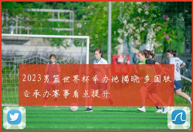 2023男篮世界杯举办地揭晓 多国联合承办赛事看点提升