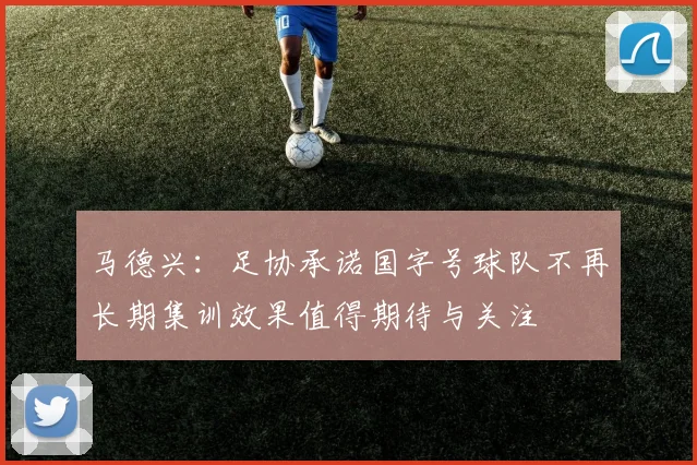 马德兴：足协承诺国字号球队不再长期集训效果值得期待与关注