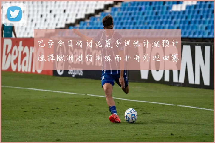巴萨今日将讨论夏季训练计划预计选择欧洲进行训练而非海外巡回赛