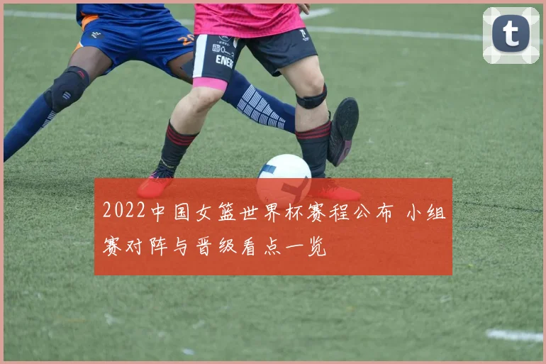 2022中国女篮世界杯赛程公布 小组赛对阵与晋级看点一览
