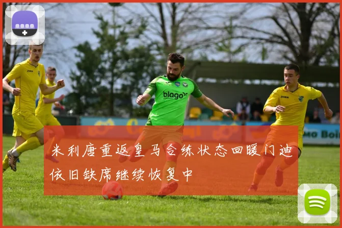 米利唐重返皇马合练状态回暖门迪依旧缺席继续恢复中