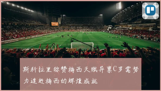 斯科拉里称赞梅西天赋异禀C罗需努力追赶梅西的辉煌成就