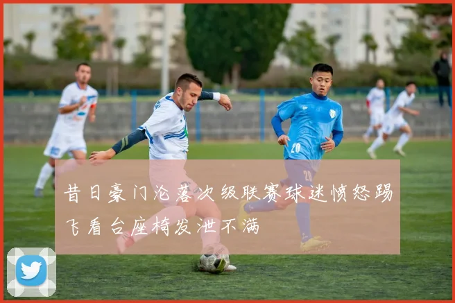 昔日豪门沦落次级联赛球迷愤怒踢飞看台座椅发泄不满
