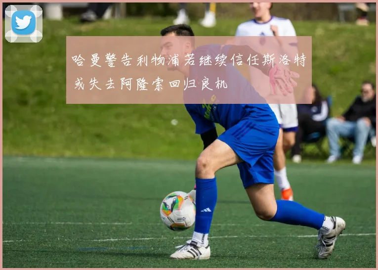 哈曼警告利物浦若继续信任斯洛特或失去阿隆索回归良机