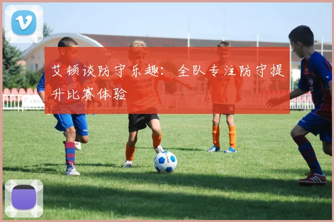 艾顿谈防守乐趣：全队专注防守提升比赛体验